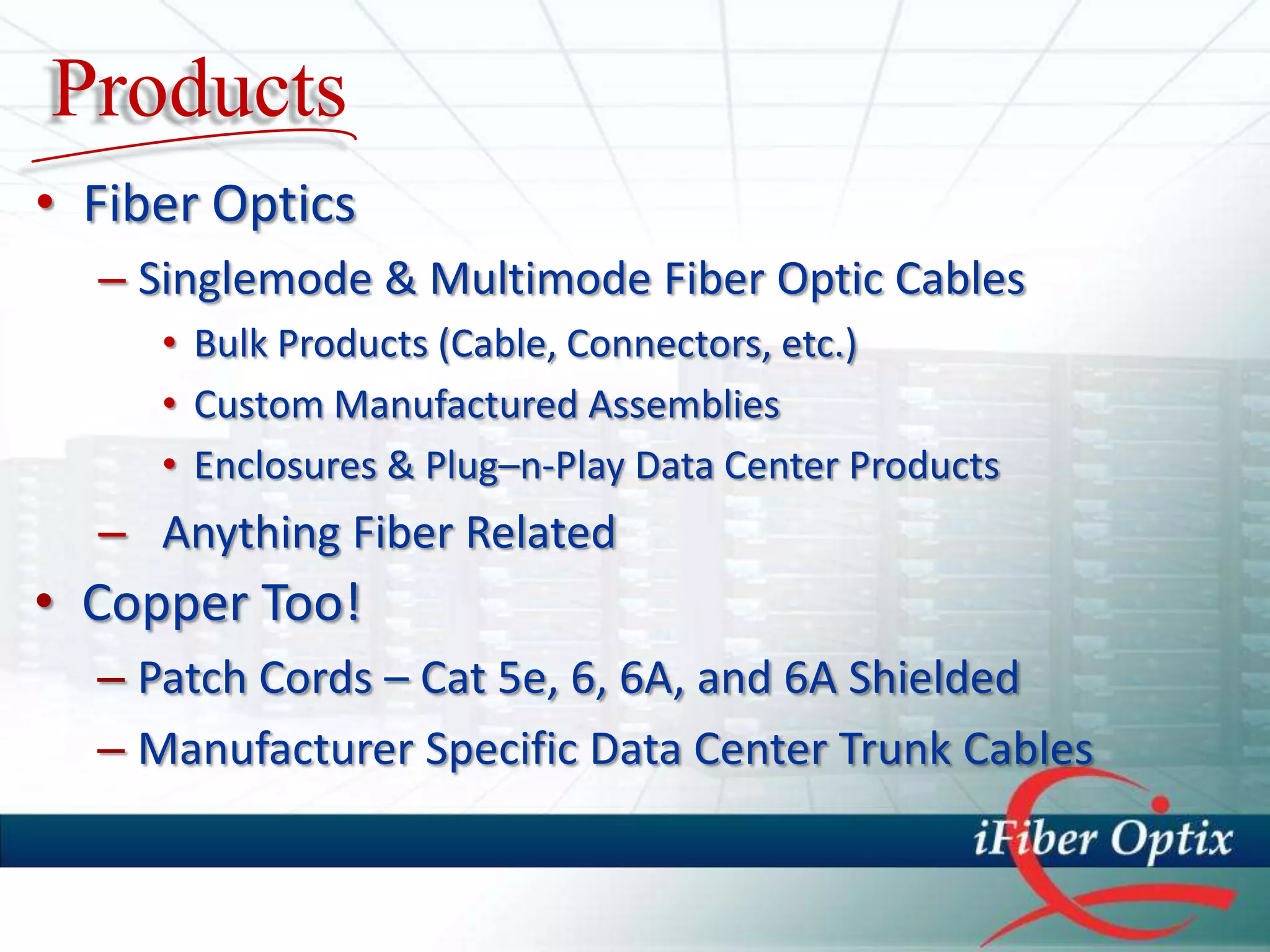 Products
• Fiber Optics
  – Singlemode & Multimode Fiber Optic Cables
     • Bulk Products (Cable, Connectors, etc.)
     • Custom Manufactured Assemblies
     • Enclosures & Plug–n-Play Data Center Products
  – Anything Fiber Related
• Copper Too!
  – Patch Cords – Cat 5e, 6, 6A, and 6A Shielded
  – Manufacturer Specific Data Center Trunk Cables
 