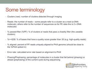 Some terminology
• Clusters (raw): number of clusters detected through imaging
• Reads: the number of reads – some people refer to a cluster as a read (a DNA
molecule), others refer to the number of sequences so for PE data this is 2 x DNA
molecules
• % passed-filter (%PF): % of clusters or reads that pass a chastity filter (the useable
clusters)
• %>=Q30: % of bases that have a quality score greater than 30 (e.g. high-quality reads)
• % aligned: percent of PF reads uniquely aligned to PhiX genome (should be close to
the %PhiX spiked in)
• Error rate: calculated error rate based on alignment to PhiX
• Phasing/Prephasing: percentage of molecules in a cluster that fall behind (phasing) or
ahead (prephasing) of the current cycle during sequencing
 