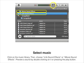 Select music
Click on the music library. Then, choose “iLife Sound Effects” or “iMovie Sound
Effects”. Preview a sound by ...