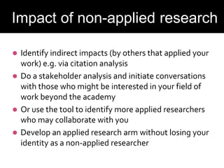  Identify indirect impacts (by others that applied your
work) e.g. via citation analysis
 Do a stakeholder analysis and initiate conversations
with those who might be interested in your field of
work beyond the academy
 Or use the tool to identify more applied researchers
who may collaborate with you
 Develop an applied research arm without losing your
identity as a non-applied researcher
Evaluating Impact
Impact of non-applied research
 