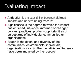  Attribution is the causal link between claimed
impacts and underpinning research
 Significance is the degree to which the impact
has enriched, influence, informed or changed
policies, practices, products, opportunities or
perceptions of individuals, communities or
organisations
 Reach is the extent and diversity of the
communities, environments, individuals,
organisations or any other beneficiaries that may
have been impacted by the research
Evaluating Impact
Evaluating Impact
 