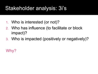 Who has a stake in my research?
1. Who is interested (or not)?
2. Who has influence (to facilitate or block
impact)?
3. Who is impacted (positively or negatively)?
Why?
Stakeholder analysis: 3i’s
 