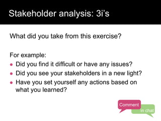 Who has a stake in my research?
What did you take from this exercise?
For example:
 Did you find it difficult or have any issues?
 Did you see your stakeholders in a new light?
 Have you set yourself any actions based on
what you learned?
Stakeholder analysis: 3i’s
Comment
in chat
 