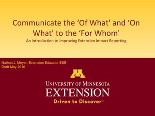 Communicate the ‘Of What' and ‘On What' to the ‘For Whom'An Introduction to Improving Extension Impact Reporting Nathan J. Meyer, Extension Educator ESE Draft May 20102009 