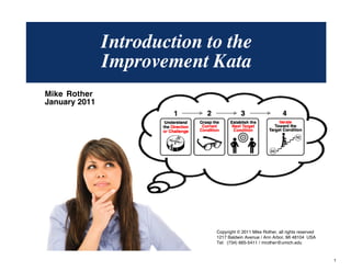 © Mike Rother TOYOTA KATA
1
Mike Rother
January 2011
Introduction to the
Improvement Kata
Copyright © 2011 Mike Rother, all rights reserved
1217 Baldwin Avenue / Ann Arbor, MI 48104 USA
Tel: (734) 665-5411 / mrother@umich.edu
 