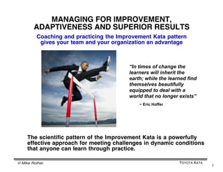 © Mike Rother TOYOTA KATA
2
MANAGING FOR IMPROVEMENT,
ADAPTIVENESS AND SUPERIOR RESULTS
Coaching and practicing the Improv...