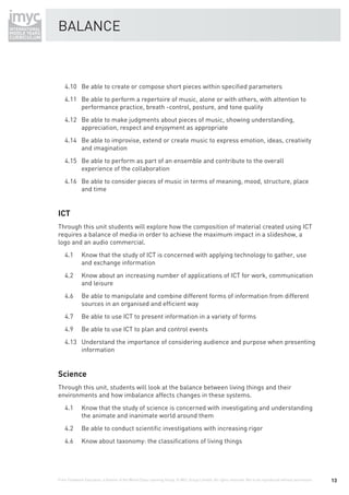 BALANCE



    4.10 Be able to create or compose short pieces within speciﬁed parameters
    4.11 Be able to perform a repertoire of music, alone or with others, with attention to
         performance practice, breath -control, posture, and tone quality
    4.12 Be able to make judgments about pieces of music, showing understanding,
         appreciation, respect and enjoyment as appropriate
    4.14 Be able to improvise, extend or create music to express emotion, ideas, creativity
         and imagination
    4.15 Be able to perform as part of an ensemble and contribute to the overall
         experience of the collaboration
    4.16 Be able to consider pieces of music in terms of meaning, mood, structure, place
         and time


ICT
Through this unit students will explore how the composition of material created using ICT
requires a balance of media in order to achieve the maximum impact in a slideshow, a
logo and an audio commercial.
    4.1       Know that the study of ICT is concerned with applying technology to gather, use
              and exchange information
    4.2       Know about an increasing number of applications of ICT for work, communication
              and leisure
    4.6       Be able to manipulate and combine different forms of information from different
              sources in an organised and efﬁcient way
    4.7       Be able to use ICT to present information in a variety of forms
    4.9       Be able to use ICT to plan and control events
    4.13 Understand the importance of considering audience and purpose when presenting
         information


Science
Through this unit, students will look at the balance between living things and their
environments and how imbalance affects changes in these systems.
    4.1       Know that the study of science is concerned with investigating and understanding
              the animate and inanimate world around them
    4.2       Be able to conduct scientiﬁc investigations with increasing rigor
    4.6       Know about taxonomy: the classiﬁcations of living things




From Fieldwork Education, a division of the World Class Learning Group. © WCL Group Limited. All rights reserved. Not to be reproduced without permission.   13
 