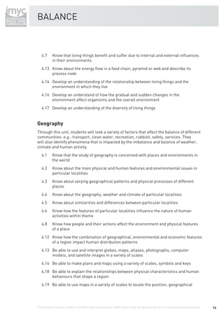 BALANCE



    4.7       Know that living things beneﬁt and suffer due to internal and external inﬂuences
              in their environments
    4.13 Know about the energy ﬂow in a food chain, pyramid or web and describe its
         process node
    4.14 Develop an understanding of the relationship between living things and the
         environment in which they live
    4.16 Develop an understand of how the gradual and sudden changes in the
         environment affect organisms and the overall environment
    4.17 Develop an understanding of the diversity of living things


Geography
Through this unit, students will look a variety of factors that affect the balance of different
communities: e.g.: transport, clean water, recreation, rubbish, safety, services. They
will also identify phenomena that is impacted by the imbalance and balance of weather,
climate and human activity.
    4.1       Know that the study of geography is concerned with places and environments in
              the world
    4.2       Know about the main physical and human features and environmental issues in
              particular localities
    4.3       Know about varying geographical patterns and physical processes of different
              places
    4.4       Know about the geography, weather and climate of particular localities
    4.5       Know about similarities and differences between particular localities
    4.6       Know how the features of particular localities inﬂuence the nature of human
              activities within theme
    4.8       Know how people and their actions affect the environment and physical features
              of a place
    4.12 Know how the combination of geographical, environmental and economic features
         of a region impact human distribution patterns
    4.13 Be able to use and interpret globes, maps, atlases, photographs, computer
         models, and satellite images in a variety of scales
    4.14 Be able to make plans and maps using a variety of scales, symbols and keys
    4.18 Be able to explain the relationships between physical characteristics and human
         behaviours that shape a region
    4.19 Be able to use maps in a variety of scales to locate the position, geographical




From Fieldwork Education, a division of the World Class Learning Group. © WCL Group Limited. All rights reserved. Not to be reproduced without permission.   14
 