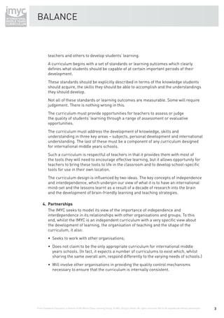 BALANCE



          teachers and others to develop students’ learning.
          A curriculum begins with a set of standards or learning outcomes which clearly
          deﬁnes what students should be capable of at certain important periods of their
          development.
          These standards should be explicitly described in terms of the knowledge students
          should acquire, the skills they should be able to accomplish and the understandings
          they should develop.
          Not all of these standards or learning outcomes are measurable. Some will require
          judgement. There is nothing wrong in this.
          The curriculum must provide opportunities for teachers to assess or judge
          the quality of students’ learning through a range of assessment or evaluative
          opportunities.
          The curriculum must address the development of knowledge, skills and
          understanding in three key areas – subjects, personal development and international
          understanding. The last of these must be a component of any curriculum designed
          for international middle years schools.
          Such a curriculum is respectful of teachers in that it provides them with most of
          the tools they will need to encourage effective learning, but it allows opportunity for
          teachers to bring these tools to life in the classroom and to develop school-speciﬁc
          tools for use in their own location.
          The curriculum design is inﬂuenced by two ideas. The key concepts of independence
          and interdependence, which underpin our view of what it is to have an international
          mind-set and the lessons learnt as a result of a decade of research into the brain
          and the development of brain-friendly learning and teaching strategies.

     4. Partnerships
        The IMYC seeks to model its view of the importance of independence and
        interdependence in its relationships with other organisations and groups. To this
        end, whilst the IMYC is an independent curriculum with a very speciﬁc view about
        the development of learning, the organisation of teaching and the shape of the
        curriculum, it also:
          • Seeks to work with other organisations;
          • Does not claim to be the only appropriate curriculum for international middle
            years schools. (In fact, it expects a number of curriculums to exist which, whilst
            sharing the same overall aim, respond differently to the varying needs of schools.)
          • Will involve other organisations in providing the quality control mechanisms
            necessary to ensure that the curriculum is internally consistent.




From Fieldwork Education, a division of the World Class Learning Group. © WCL Group Limited. All rights reserved. Not to be reproduced without permission.   3
 