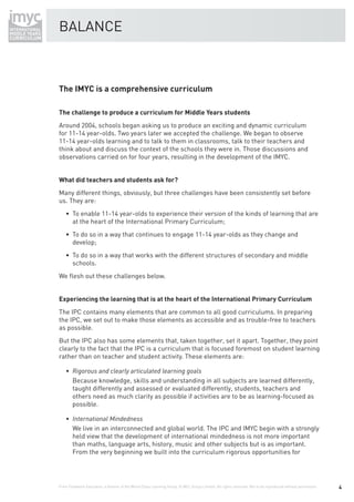 BALANCE



The IMYC is a comprehensive curriculum

The challenge to produce a curriculum for Middle Years students
Around 2004, schools began asking us to produce an exciting and dynamic curriculum
for 11-14 year-olds. Two years later we accepted the challenge. We began to observe
11-14 year-olds learning and to talk to them in classrooms, talk to their teachers and
think about and discuss the context of the schools they were in. Those discussions and
observations carried on for four years, resulting in the development of the IMYC.


What did teachers and students ask for?
Many different things, obviously, but three challenges have been consistently set before
us. They are:
    • To enable 11-14 year-olds to experience their version of the kinds of learning that are
      at the heart of the International Primary Curriculum;
    • To do so in a way that continues to engage 11-14 year-olds as they change and
      develop;
    • To do so in a way that works with the different structures of secondary and middle
      schools.
We ﬂesh out these challenges below.


Experiencing the learning that is at the heart of the International Primary Curriculum
The IPC contains many elements that are common to all good curriculums. In preparing
the IPC, we set out to make those elements as accessible and as trouble-free to teachers
as possible.
But the IPC also has some elements that, taken together, set it apart. Together, they point
clearly to the fact that the IPC is a curriculum that is focused foremost on student learning
rather than on teacher and student activity. These elements are:


        Because knowledge, skills and understanding in all subjects are learned differently,
        taught differently and assessed or evaluated differently, students, teachers and
        others need as much clarity as possible if activities are to be as learning-focused as
        possible.


        We live in an interconnected and global world. The IPC and IMYC begin with a strongly
        held view that the development of international mindedness is not more important
        than maths, language arts, history, music and other subjects but is as important.
        From the very beginning we built into the curriculum rigorous opportunities for




From Fieldwork Education, a division of the World Class Learning Group. © WCL Group Limited. All rights reserved. Not to be reproduced without permission.   4
 