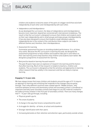 BALANCE



        children and students to become aware of the parts of a bigger world that exist both
        independently of each other and interdependently with each other.


        As we developed the curriculum, the ideas of independence and interdependence
        became more important, beyond but connected with international mindedness. The
        result is that the curriculum is designed to ensure that children and students work
        on their own independently and in small groups and large groups interdependently.
        It has also been designed to ensure that students study individual subjects
        independently but in the context of the contribution those subjects can make to
        different themes and, therefore, their interdependence.


        Summative assessment focuses on recording student performance. It is, at times,
        very useful. Because the IPC curriculum is learning-focused, we designed the
        assessment programme to help children and students take part in and reﬂect on
        their own learning and to help teachers help children and students learn better. We
        designed a programme of assessment for learning.


        The past 25 years have seen an explosion of research into learning and the factors
        that affect learning. Much of that research is helpful to teachers, children and
        students. The curriculum is designed so that the activities and approaches to learning
        reﬂect research that has validity in the classroom and that are likely to improve
        learning.


Engaging 11-14 year-olds
We have always known that many children and students around the ages of 9-14 require
an approach to learning and schooling that responds to the changes they are going
through. That’s why different countries have created speciﬁc ‘Middle Schools’, why
transition between primary and elementary school and secondary school is considered so
important (and why some secondary schools have begun to use IPC material created for
the oldest primary children in the ﬁrst year of secondary school). There are many changes
that 9 – 14 year-olds go through, including:
    • Physical growth spurts
    • The onset of puberty
    • A change in the way their brains comprehend the world
    • A struggle for identity – at home, at school and elsewhere
    • Stronger identiﬁcation with their peers
    • Increasing demands on their attention and attention span, particularly outside school.




From Fieldwork Education, a division of the World Class Learning Group. © WCL Group Limited. All rights reserved. Not to be reproduced without permission.   5
 