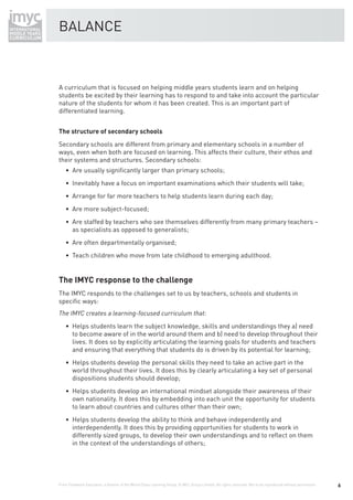 BALANCE



A curriculum that is focused on helping middle years students learn and on helping
students be excited by their learning has to respond to and take into account the particular
nature of the students for whom it has been created. This is an important part of
differentiated learning.


The structure of secondary schools
Secondary schools are different from primary and elementary schools in a number of
ways, even when both are focused on learning. This affects their culture, their ethos and
their systems and structures. Secondary schools:
    • Are usually signiﬁcantly larger than primary schools;
    • Inevitably have a focus on important examinations which their students will take;
    • Arrange for far more teachers to help students learn during each day;
    • Are more subject-focused;
    • Are staffed by teachers who see themselves differently from many primary teachers –
      as specialists as opposed to generalists;
    • Are often departmentally organised;
    • Teach children who move from late childhood to emerging adulthood.


The IMYC response to the challenge
The IMYC responds to the challenges set to us by teachers, schools and students in
speciﬁc ways:


    • Helps students learn the subject knowledge, skills and understandings they a) need
      to become aware of in the world around them and b) need to develop throughout their
      lives. It does so by explicitly articulating the learning goals for students and teachers
      and ensuring that everything that students do is driven by its potential for learning;
    • Helps students develop the personal skills they need to take an active part in the
      world throughout their lives. It does this by clearly articulating a key set of personal
      dispositions students should develop;
    • Helps students develop an international mindset alongside their awareness of their
      own nationality. It does this by embedding into each unit the opportunity for students
      to learn about countries and cultures other than their own;
    • Helps students develop the ability to think and behave independently and
      interdependently. It does this by providing opportunities for students to work in
      differently sized groups, to develop their own understandings and to reﬂect on them
      in the context of the understandings of others;




From Fieldwork Education, a division of the World Class Learning Group. © WCL Group Limited. All rights reserved. Not to be reproduced without permission.   6
 