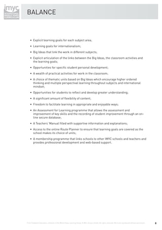 BALANCE



    • Explicit learning goals for each subject area;
    • Learning goals for internationalism;
    • Big Ideas that link the work in different subjects;
    • Explicit articulation of the links between the Big Ideas, the classroom activities and
      the learning goals;
    • Opportunities for speciﬁc student personal development;
    • A wealth of practical activities for work in the classroom;
    • A choice of thematic units based on Big Ideas which encourage higher ordered
      thinking and multiple perspectival learning throughout subjects and international
      mindset;
    • Opportunities for students to reﬂect and develop greater understanding;
    • A signiﬁcant amount of ﬂexibility of content;
    • Freedom to facilitate learning in appropriate and enjoyable ways;
    • An Assessment for Learning programme that allows the assessment and
      improvement of key skills and the recording of student improvement through an on-
      line secure database;
    • A Teachers’ Manual ﬁlled with supportive information and explanations;
    • Access to the online Route Planner to ensure that learning goals are covered as the
      school makes its choice of units;
    • A membership programme that links schools to other IMYC schools and teachers and
      provides professional development and web-based support.




From Fieldwork Education, a division of the World Class Learning Group. © WCL Group Limited. All rights reserved. Not to be reproduced without permission.   8
 