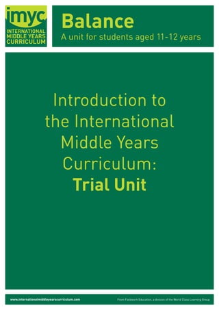 Balance
                              A unit for students aged 11-12 years




                     Introduction to
                    the International
                      Middle Years
                      Curriculum:
                        Trial Unit




www.internationalmiddleyearscurriculum.com   From Fieldwork Education, a division of the World Class Learning Group
 