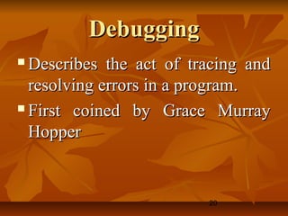 20
DebuggingDebugging
 Describes the act of tracing andDescribes the act of tracing and
resolving errors in a program.resolving errors in a program.
 First coined by Grace MurrayFirst coined by Grace Murray
HopperHopper
 