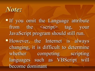 24
Note:Note:
 If you omit the Language attributeIf you omit the Language attribute
from the <script> tag, yourfrom the <script> tag, your
JavaScript program should still run.JavaScript program should still run.
 However, the Internet is alwaysHowever, the Internet is always
changing, it is difficult to determinechanging, it is difficult to determine
whether competing scriptingwhether competing scripting
languages such as VBScript willlanguages such as VBScript will
become dominantbecome dominant
 