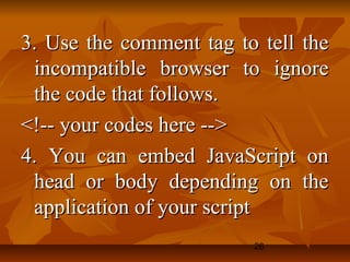 26
3. Use the comment tag to tell the3. Use the comment tag to tell the
incompatible browser to ignoreincompatible browser to ignore
the code that follows.the code that follows.
<!-- your codes here --><!-- your codes here -->
4. You can embed JavaScript on4. You can embed JavaScript on
head or body depending on thehead or body depending on the
application of your scriptapplication of your script
 