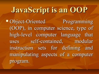 28
JavaScript is an OOPJavaScript is an OOP
 Object-Oriented ProgrammingObject-Oriented Programming
(OOP), in computer science, type of(OOP), in computer science, type of
high-level computer language thathigh-level computer language that
uses self-contained, modularuses self-contained, modular
instruction sets for defining andinstruction sets for defining and
manipulating aspects of a computermanipulating aspects of a computer
program.program.
 