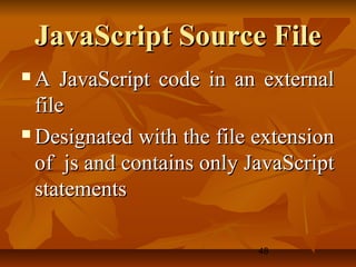 48
JavaScript Source FileJavaScript Source File
 A JavaScript code in an externalA JavaScript code in an external
filefile
 Designated with the file extensionDesignated with the file extension
of js and contains only JavaScriptof js and contains only JavaScript
statementsstatements
 
