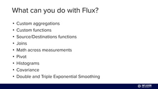 What can you do with Flux?
• Custom aggregations
• Custom functions
• Source/Destinations functions
• Joins
• Math across measurements
• Pivot
• Histograms
• Covariance
• Double and Triple Exponential Smoothing
 