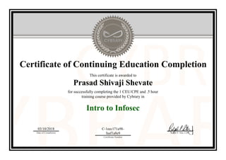 Certificate of Continuing Education Completion
This certificate is awarded to
Prasad Shivaji Shevate
for successfully completing the 1 CEU/CPE and .5 hour
training course provided by Cybrary in
Intro to Infosec
03/10/2018
Date of Completion
C-1eec171a98-
faaf1a8e9
Certificate Number
Ralph P. Sita, CEO
Official Cybrary Certificate - C-1eec171a98-faaf1a8e9
 