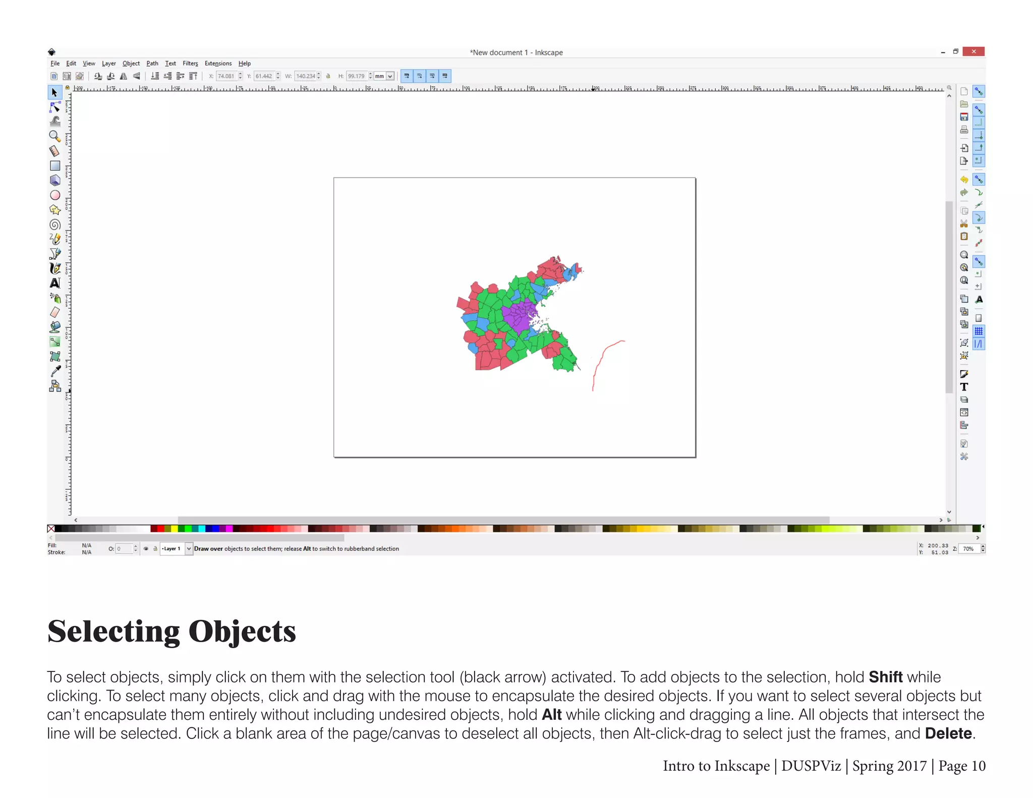 Intro to Inkscape | DUSPViz | Spring 2017 | Page 10
Selecting Objects
To select objects, simply click on them with the selection tool (black arrow) activated. To add objects to the selection, hold Shift while
clicking. To select many objects, click and drag with the mouse to encapsulate the desired objects. If you want to select several objects but
can’t encapsulate them entirely without including undesired objects, hold Alt while clicking and dragging a line. All objects that intersect the
line will be selected. Click a blank area of the page/canvas to deselect all objects, then Alt-click-drag to select just the frames, and Delete.
 
