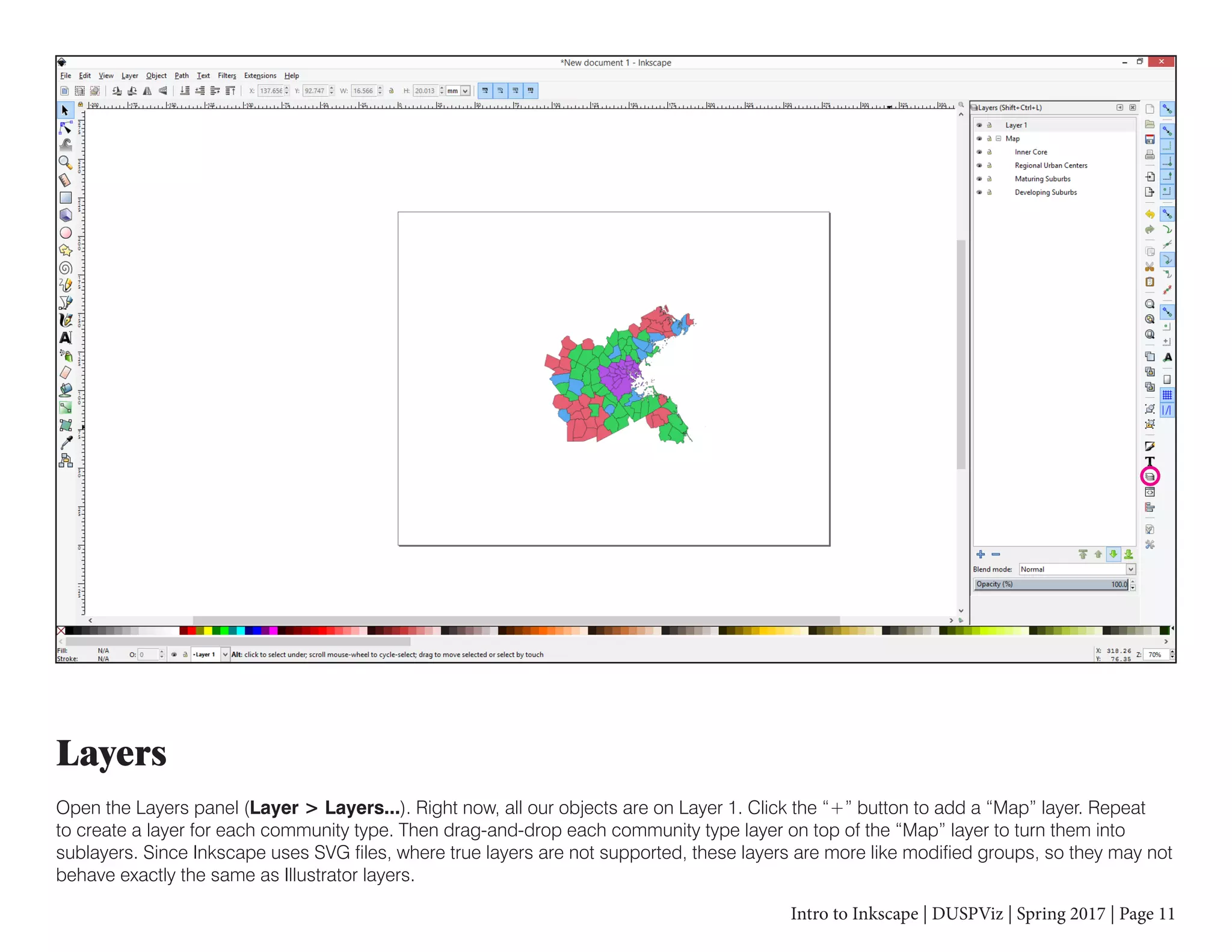 Intro to Inkscape | DUSPViz | Spring 2017 | Page 11
Layers
Open the Layers panel (Layer > Layers...). Right now, all our objects are on Layer 1. Click the “+” button to add a “Map” layer. Repeat
to create a layer for each community type. Then drag-and-drop each community type layer on top of the “Map” layer to turn them into
sublayers. Since Inkscape uses SVG files, where true layers are not supported, these layers are more like modified groups, so they may not
behave exactly the same as Illustrator layers.
 