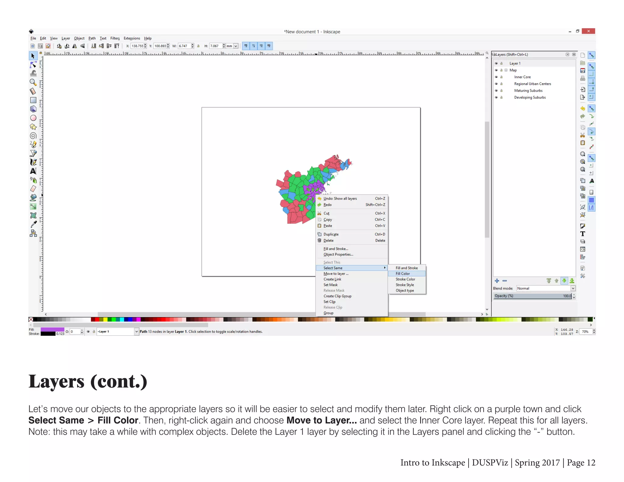 Intro to Inkscape | DUSPViz | Spring 2017 | Page 12
Layers (cont.)
Let’s move our objects to the appropriate layers so it will be easier to select and modify them later. Right click on a purple town and click
Select Same > Fill Color. Then, right-click again and choose Move to Layer... and select the Inner Core layer. Repeat this for all layers.
Note: this may take a while with complex objects. Delete the Layer 1 layer by selecting it in the Layers panel and clicking the “-” button.
 