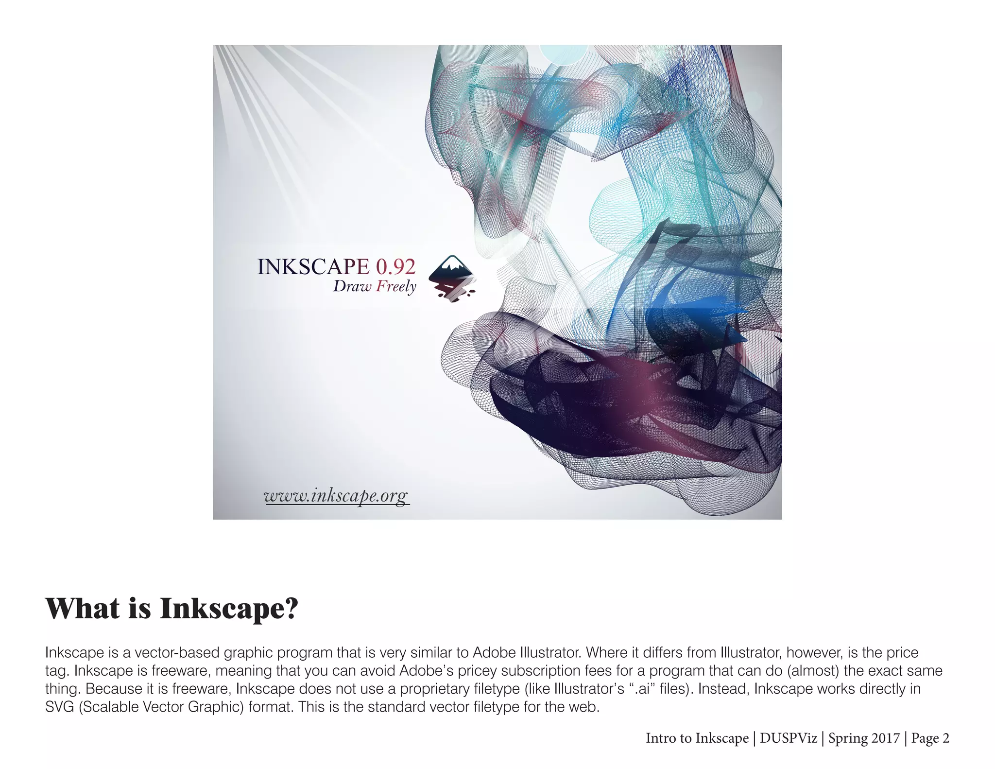 Intro to Inkscape | DUSPViz | Spring 2017 | Page 2
What is Inkscape?
Inkscape is a vector-based graphic program that is very similar to Adobe Illustrator. Where it differs from Illustrator, however, is the price
tag. Inkscape is freeware, meaning that you can avoid Adobe’s pricey subscription fees for a program that can do (almost) the exact same
thing. Because it is freeware, Inkscape does not use a proprietary filetype (like Illustrator’s “.ai” files). Instead, Inkscape works directly in
SVG (Scalable Vector Graphic) format. This is the standard vector filetype for the web.
 