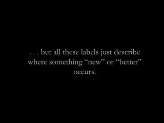 . . . but all these labels just describe
where something “new” or “better”
occurs.
 