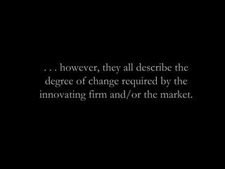 . . . however, they all describe the
degree of change required by the
innovating firm and/or the market.
 