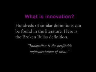 What is innovation?
Hundreds of similar definitions can
be found in the literature. Here is
the Broken Bulbs definition.
“Innovation is the profitable
implementation of ideas.”
 