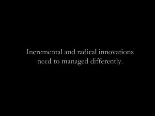 Incremental and radical innovations
need to managed differently.
 