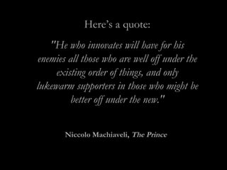Here’s a quote:
"He who innovates will have for his
enemies all those who are well off under the
existing order of things, and only
lukewarm supporters in those who might be
better off under the new."
Niccolo Machiaveli, The Prince
 