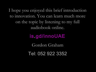 I hope you enjoyed this brief introduction
to innovation. You can learn much more
on the topic by listening to my full
audiobook online.
is.gd/innoUAE
Gordon Graham
Tel: 052 922 3352
 