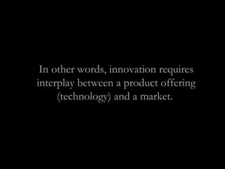 In other words, innovation requires
interplay between a product offering
(technology) and a market.
 