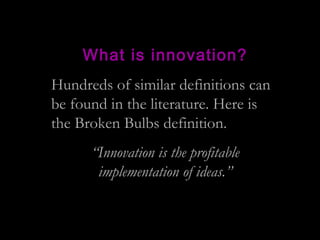 What is innovation?
Hundreds of similar definitions can
be found in the literature. Here is
the Broken Bulbs definition.
“...