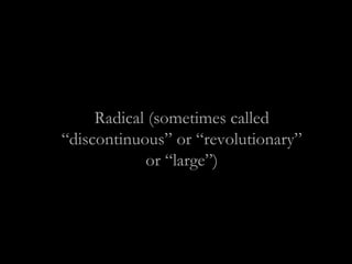Radical (sometimes called
“discontinuous” or “revolutionary”
or “large”)
 