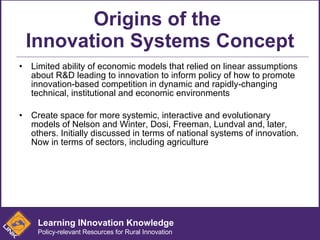 Origins of the  Innovation Systems Concept Limited ability of economic models that relied on linear assumptions about R&D leading to innovation to inform policy of how to promote innovation-based competition in dynamic and rapidly-changing technical, institutional and economic environments  Create space for more systemic, interactive and evolutionary models of Nelson and Winter, Dosi, Freeman, Lundval and, later, others. Initially discussed in terms of national systems of innovation. Now in terms of sectors, including agriculture Learning INnovation Knowledge Policy-relevant Resources for Rural Innovation 