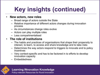 Key insights (continued) New actors, new roles Broad range of actors outside the State Relative importance of different actors changes during innovation process As circumstances change roles evolve Actors can play multiple roles  Less compartmentalised The role of institutions The habits and practices of organisations that shape their propensity to interact, to learn, to access and share knowledge and to take risks Determines the way actors respond to triggers to innovate and to policy incentives Very context-specific and has to be factored in to efforts to develop innovation capacity Embeddedness Learning INnovation Knowledge Policy-relevant Resources for Rural Innovation 