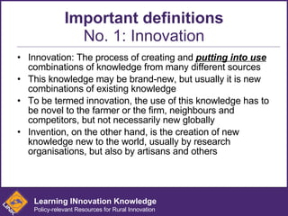 Important definitions No. 1: Innovation Innovation: The process of creating and  putting into use  combinations of knowledge from many different sources This knowledge may be brand-new, but usually it is new combinations of existing knowledge To be termed innovation, the use of this knowledge has to be novel to the farmer or the firm, neighbours and competitors, but not necessarily new globally Invention, on the other hand, is the creation of new knowledge new to the world, usually by research organisations, but also by artisans and others   Learning INnovation Knowledge Policy-relevant Resources for Rural Innovation 