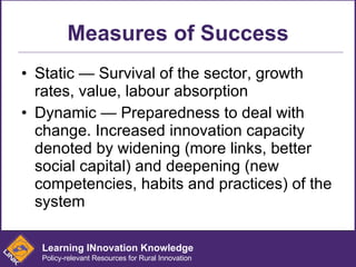 Measures of Success Static — Survival of the sector, growth rates, value, labour absorption Dynamic — Preparedness to deal with change. Increased innovation capacity denoted by widening (more links, better social capital) and deepening (new competencies, habits and practices) of the system Learning INnovation Knowledge Policy-relevant Resources for Rural Innovation 
