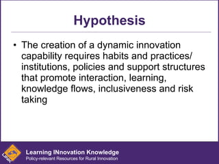 Hypothesis The creation of a dynamic innovation capability requires habits and practices/ institutions, policies and support structures that promote interaction, learning, knowledge flows, inclusiveness and risk taking Learning INnovation Knowledge Policy-relevant Resources for Rural Innovation 