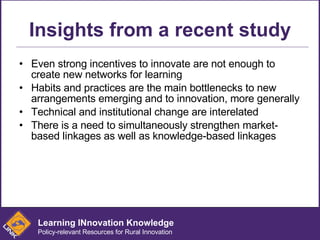 Insights from a recent study Even strong incentives to innovate are not enough to create new networks for learning  Habits and practices are the main bottlenecks to new arrangements emerging and to innovation, more generally Technical and institutional change are interelated There is a need to simultaneously strengthen market-based linkages as well as knowledge-based linkages Learning INnovation Knowledge Policy-relevant Resources for Rural Innovation 