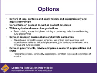 Options Beware of local contexts and apply flexibly and experimentally and adjust accordingly Concentrate on process as well as product outcomes Within agricultural research organisations Team building across disciplines; training in partnering, reflection and learning; ILAC programmes Between research organisations and private companies Stipulation of competitive grant schemes, use of third party agencies, joint supervision of students, industrial placements, joint advisory committees, joint reviews and ILAC exercises  Between governments, private companies, research organisations and NGOs Foresight exercises, commodity associations, joint task forces and committees of enquiry Learning INnovation Knowledge Policy-relevant Resources for Rural Innovation 