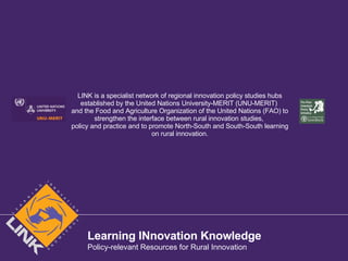 LINK is a specialist network of regional innovation policy studies hubs established by the United Nations University-MERIT (UNU-MERIT)  and the Food and Agriculture Organization of the United Nations (FAO) to strengthen the interface between rural innovation studies,  policy and practice and to promote North-South and South-South learning on rural innovation. Learning INnovation Knowledge Policy-relevant Resources for Rural Innovation 