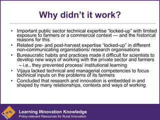 Why didn’t it work? Important public sector technical expertise “locked-up” with limited exposure to farmers or a commercial context — and the historical reasons for this Related pre- and post-harvest expertise “locked-up” in different non-communicating organisations/ research organisations Bureaucratic habits and practices made it difficult for scientists to develop new ways of working with the private sector and farmers –  i.e., they prevented process/ institutional learning Vijaya lacked technical and managerial competencies to focus technical inputs on the problems of its farmers Concluded that research and innovation is embedded in and shaped by many relationships, contexts and ways of working Learning INnovation Knowledge Policy-relevant Resources for Rural Innovation 
