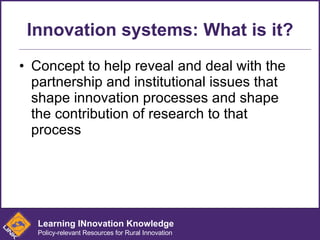 Innovation systems: What is it? Concept to help reveal and deal with the partnership and institutional issues that shape innovation processes and shape the contribution of research to that process Learning INnovation Knowledge Policy-relevant Resources for Rural Innovation 