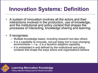 Innovation Systems: Definition A system of innovation involves all the actors and their interactions involved in the production, use of knowledge, and the institutional and policy context that shapes the processes of interacting, knowledge sharing and learning It recognises: Multiple knowledge bases, including research but also others It is a capability to innovate, not just today but in ever-changing environments — i.e., it is a dynamic adaptive capability It is embedded in and defined by the institutional and policy contexts that shape the ways actors and organisations behave Learning INnovation Knowledge Policy-relevant Resources for Rural Innovation 