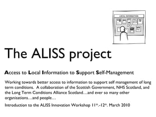 The ALISS project A ccess to  L ocal  I nformation to  S upport  S elf-Management Working towards better access to information to support self management of long term conditions.  A collaboration of the Scottish Government, NHS Scotland, and the Long Term Conditions Alliance Scotland…and ever so many other organisations…and people… Introduction to the ALISS Innovation Workshop 11 th .-12 th . March 2010 